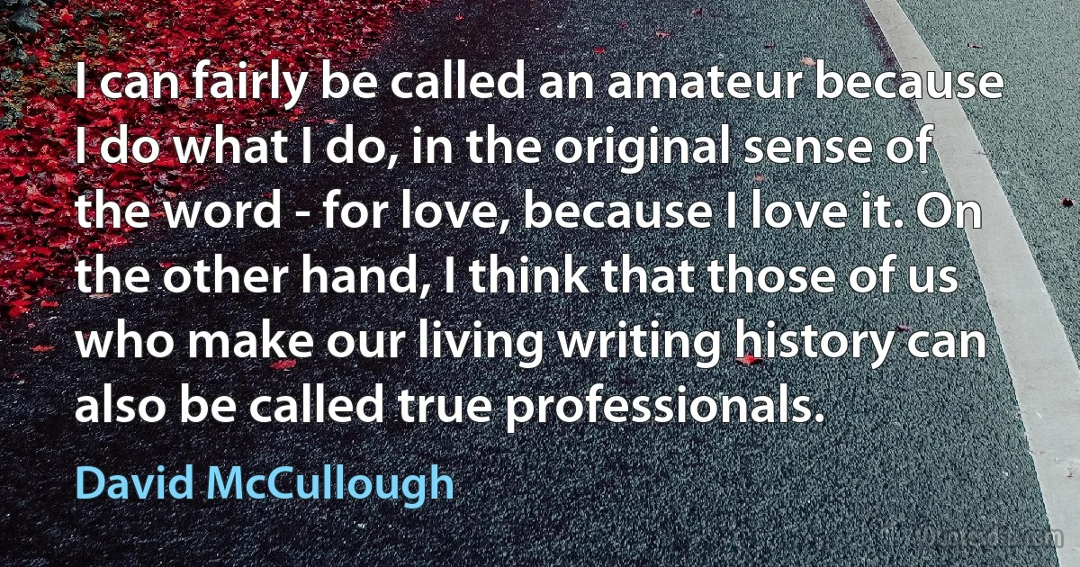 I can fairly be called an amateur because I do what I do, in the original sense of the word - for love, because I love it. On the other hand, I think that those of us who make our living writing history can also be called true professionals. (David McCullough)