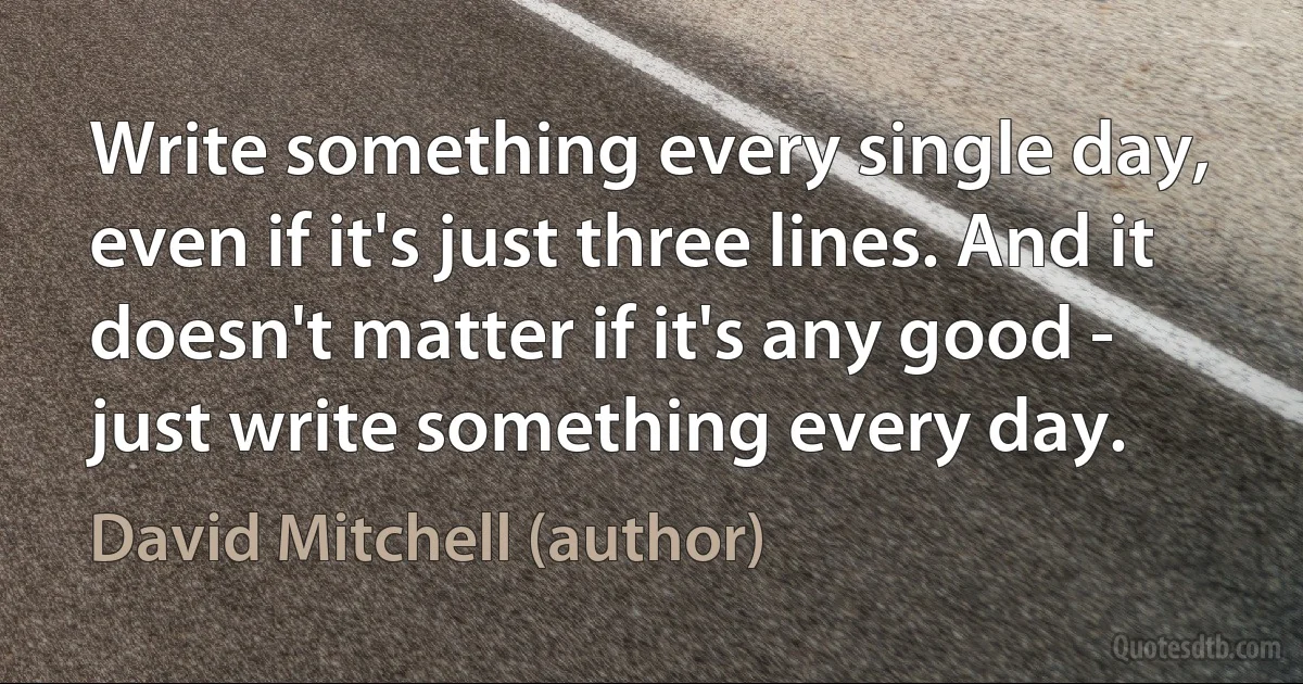 Write something every single day, even if it's just three lines. And it doesn't matter if it's any good - just write something every day. (David Mitchell (author))