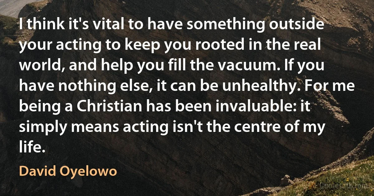 I think it's vital to have something outside your acting to keep you rooted in the real world, and help you fill the vacuum. If you have nothing else, it can be unhealthy. For me being a Christian has been invaluable: it simply means acting isn't the centre of my life. (David Oyelowo)