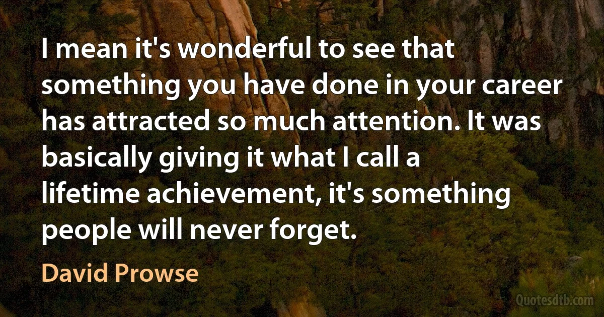 I mean it's wonderful to see that something you have done in your career has attracted so much attention. It was basically giving it what I call a lifetime achievement, it's something people will never forget. (David Prowse)