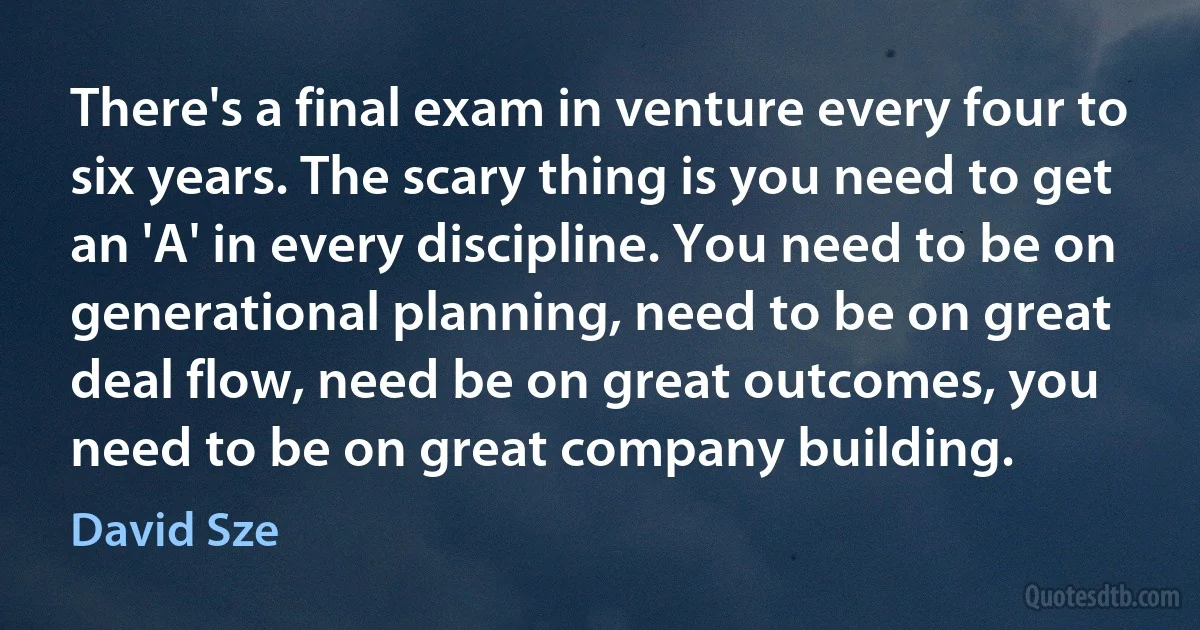 There's a final exam in venture every four to six years. The scary thing is you need to get an 'A' in every discipline. You need to be on generational planning, need to be on great deal flow, need be on great outcomes, you need to be on great company building. (David Sze)