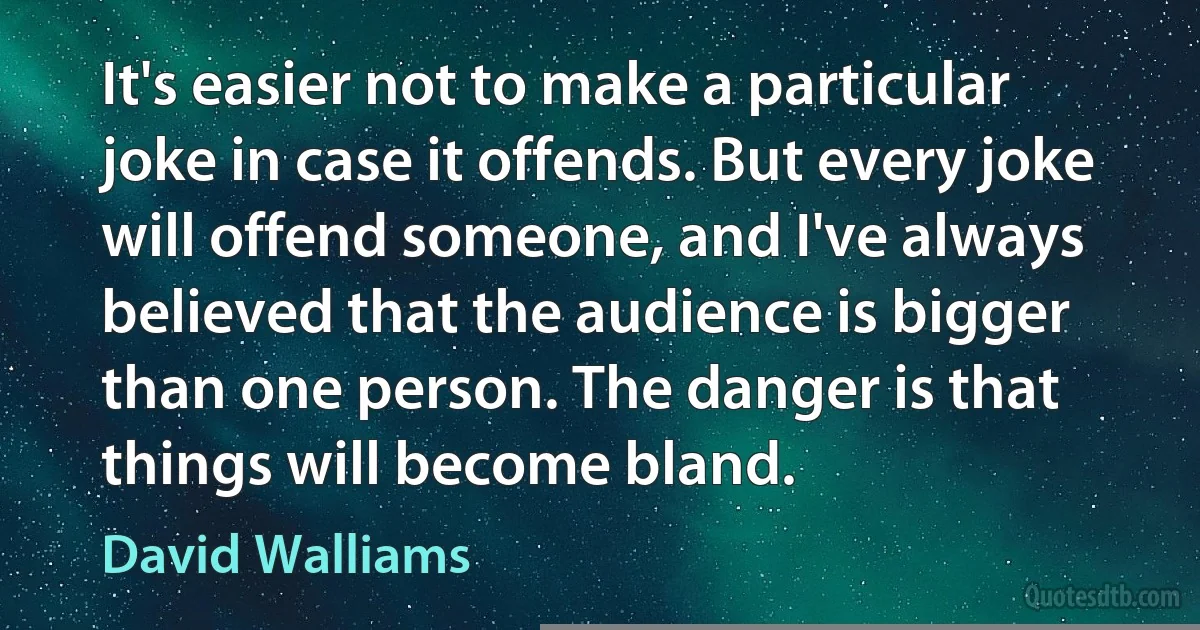 It's easier not to make a particular joke in case it offends. But every joke will offend someone, and I've always believed that the audience is bigger than one person. The danger is that things will become bland. (David Walliams)