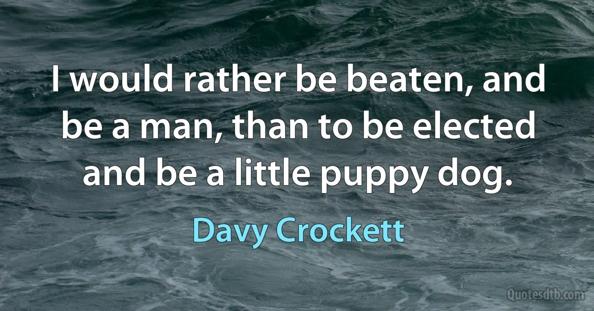 I would rather be beaten, and be a man, than to be elected and be a little puppy dog. (Davy Crockett)