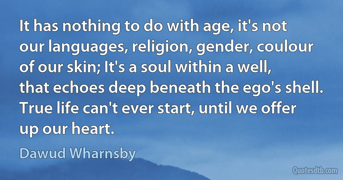 It has nothing to do with age, it's not our languages, religion, gender, coulour of our skin; It's a soul within a well, that echoes deep beneath the ego's shell. True life can't ever start, until we offer up our heart. (Dawud Wharnsby)