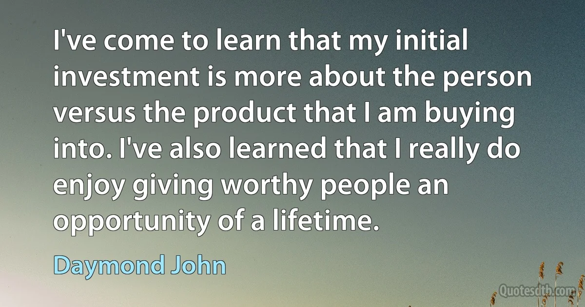 I've come to learn that my initial investment is more about the person versus the product that I am buying into. I've also learned that I really do enjoy giving worthy people an opportunity of a lifetime. (Daymond John)