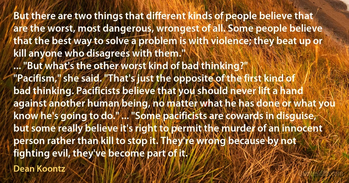 But there are two things that different kinds of people believe that are the worst, most dangerous, wrongest of all. Some people believe that the best way to solve a problem is with violence; they beat up or kill anyone who disagrees with them."
... "But what's the other worst kind of bad thinking?"
"Pacifism," she said. "That's just the opposite of the first kind of bad thinking. Pacificists believe that you should never lift a hand against another human being, no matter what he has done or what you know he's going to do." ... "Some pacificists are cowards in disguise, but some really believe it's right to permit the murder of an innocent person rather than kill to stop it. They're wrong because by not fighting evil, they've become part of it. (Dean Koontz)