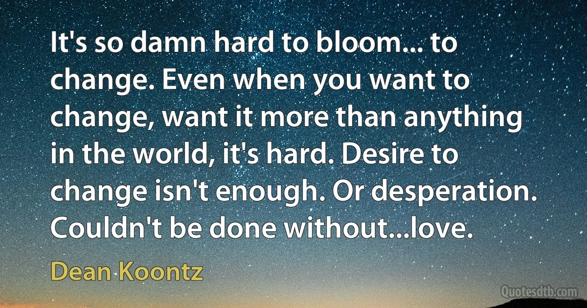 It's so damn hard to bloom... to change. Even when you want to change, want it more than anything in the world, it's hard. Desire to change isn't enough. Or desperation. Couldn't be done without...love. (Dean Koontz)