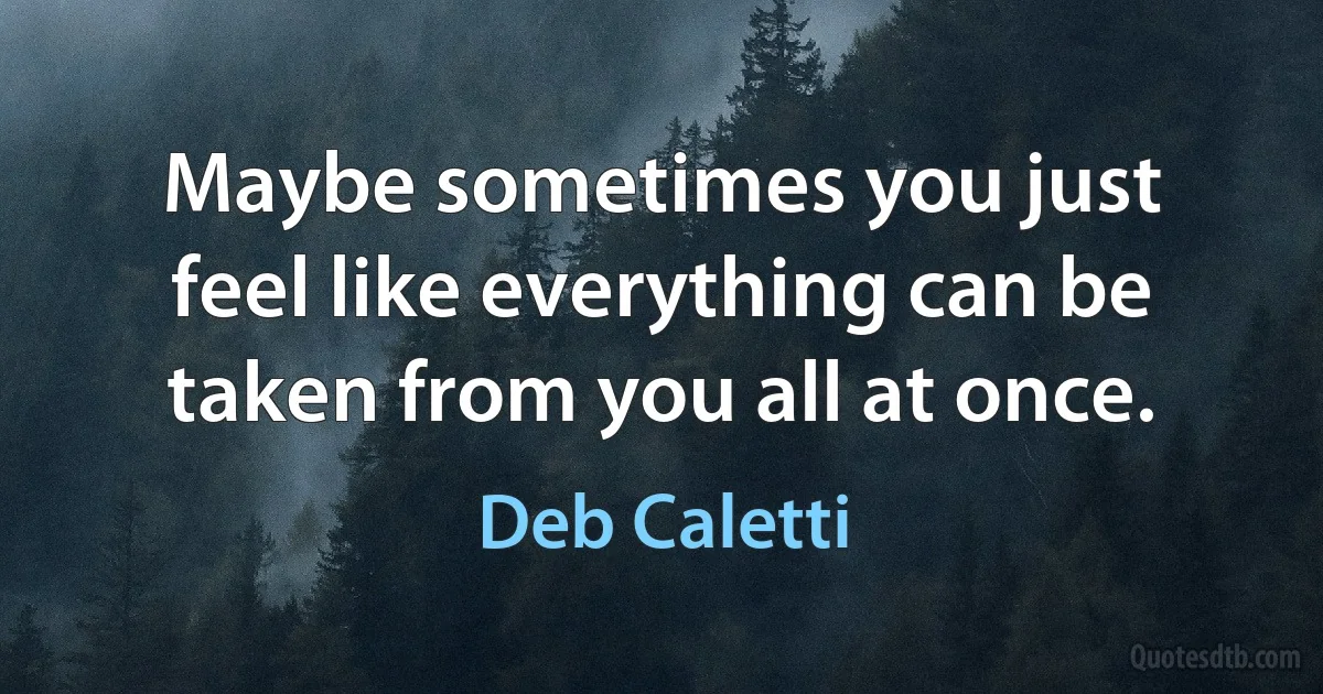 Maybe sometimes you just feel like everything can be taken from you all at once. (Deb Caletti)