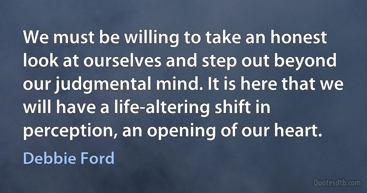 We must be willing to take an honest look at ourselves and step out beyond our judgmental mind. It is here that we will have a life-altering shift in perception, an opening of our heart. (Debbie Ford)