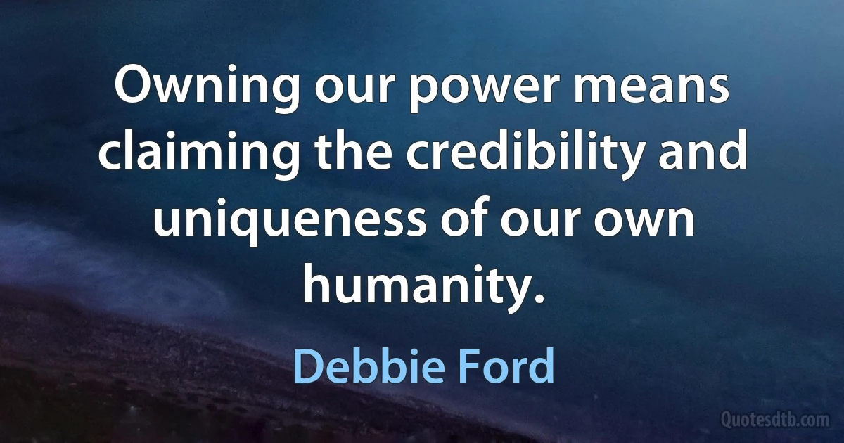 Owning our power means claiming the credibility and uniqueness of our own humanity. (Debbie Ford)