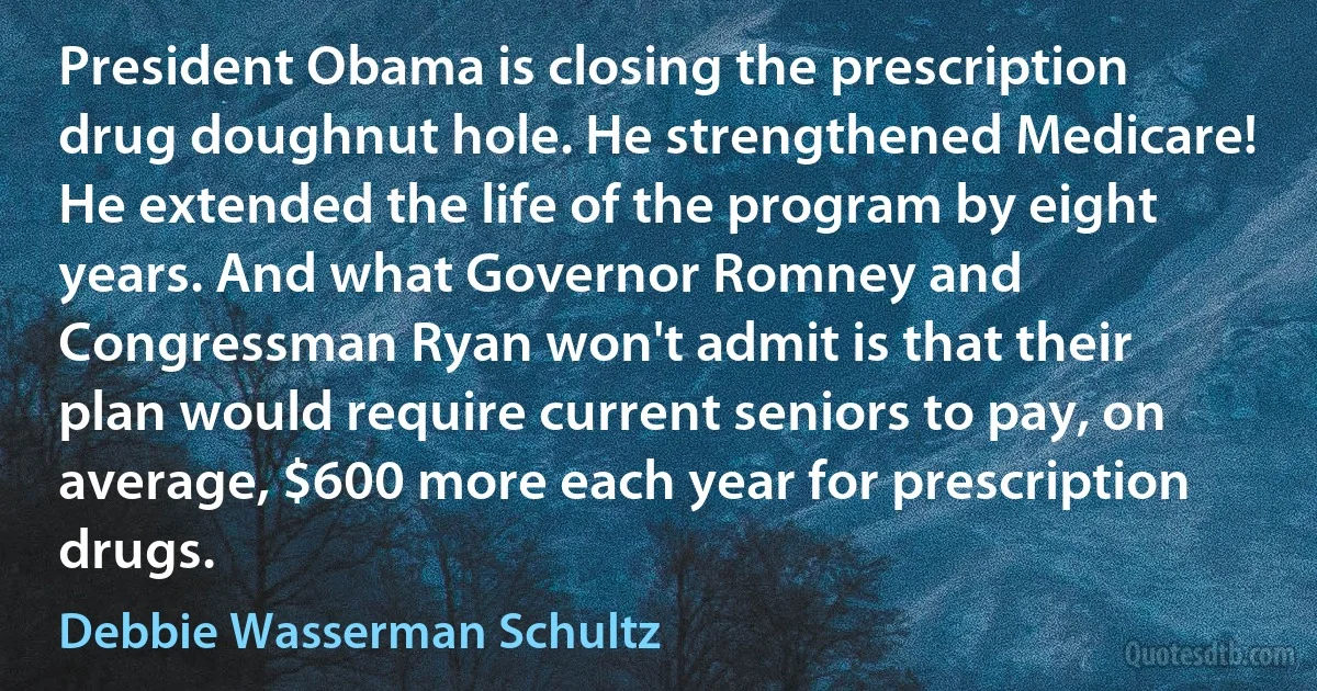 President Obama is closing the prescription drug doughnut hole. He strengthened Medicare! He extended the life of the program by eight years. And what Governor Romney and Congressman Ryan won't admit is that their plan would require current seniors to pay, on average, $600 more each year for prescription drugs. (Debbie Wasserman Schultz)