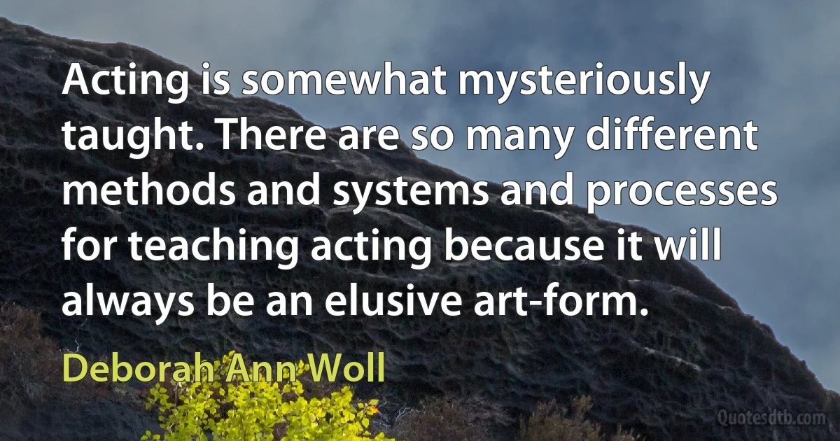 Acting is somewhat mysteriously taught. There are so many different methods and systems and processes for teaching acting because it will always be an elusive art-form. (Deborah Ann Woll)