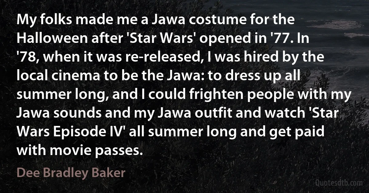 My folks made me a Jawa costume for the Halloween after 'Star Wars' opened in '77. In '78, when it was re-released, I was hired by the local cinema to be the Jawa: to dress up all summer long, and I could frighten people with my Jawa sounds and my Jawa outfit and watch 'Star Wars Episode IV' all summer long and get paid with movie passes. (Dee Bradley Baker)