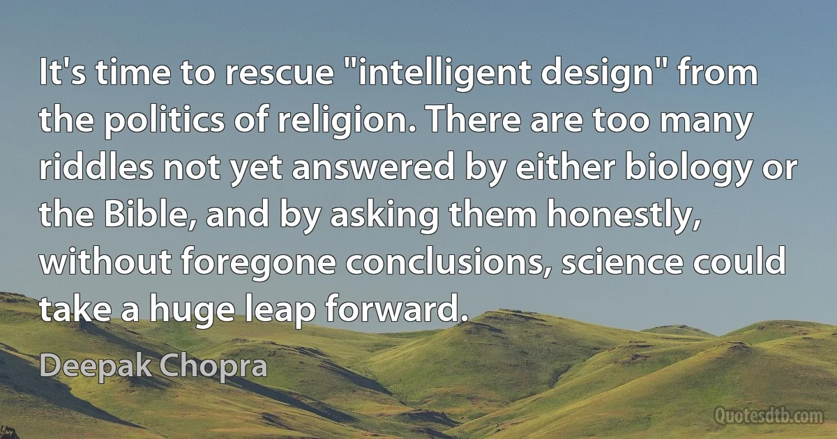 It's time to rescue "intelligent design" from the politics of religion. There are too many riddles not yet answered by either biology or the Bible, and by asking them honestly, without foregone conclusions, science could take a huge leap forward. (Deepak Chopra)