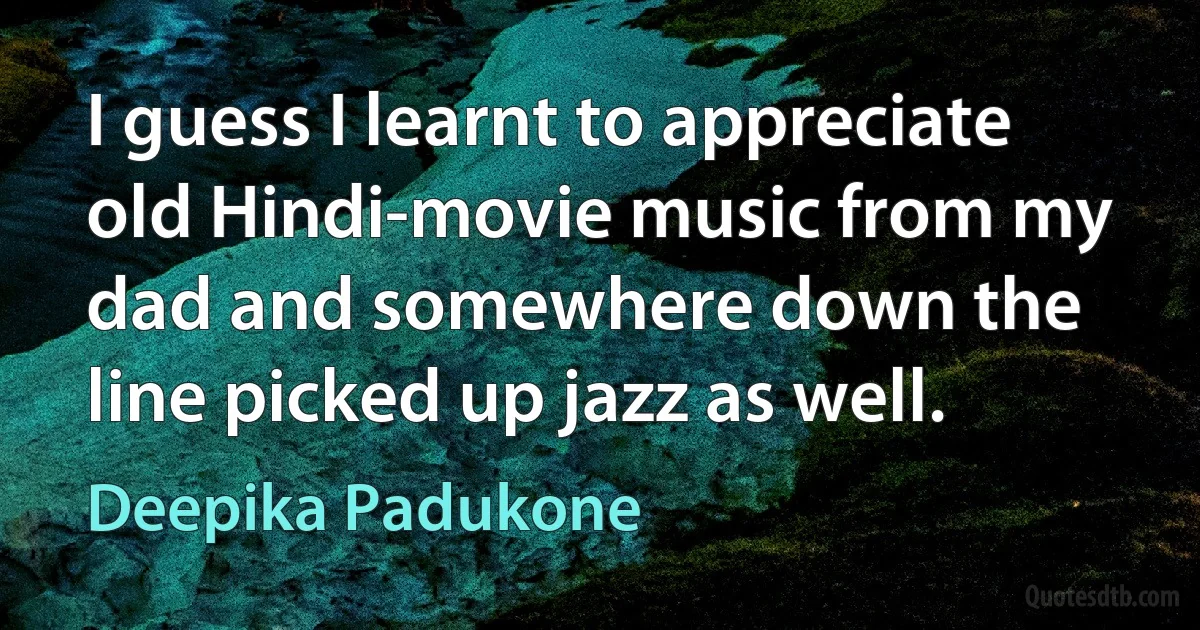 I guess I learnt to appreciate old Hindi-movie music from my dad and somewhere down the line picked up jazz as well. (Deepika Padukone)