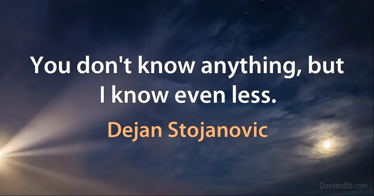 You don't know anything, but I know even less. (Dejan Stojanovic)