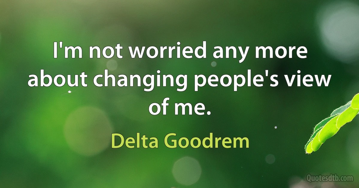 I'm not worried any more about changing people's view of me. (Delta Goodrem)