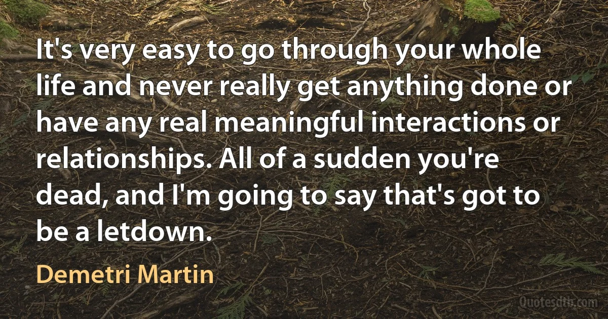 It's very easy to go through your whole life and never really get anything done or have any real meaningful interactions or relationships. All of a sudden you're dead, and I'm going to say that's got to be a letdown. (Demetri Martin)