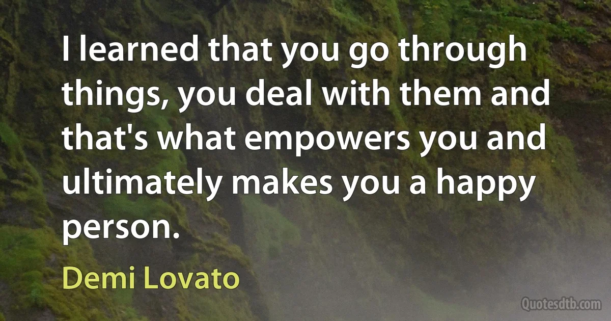 I learned that you go through things, you deal with them and that's what empowers you and ultimately makes you a happy person. (Demi Lovato)