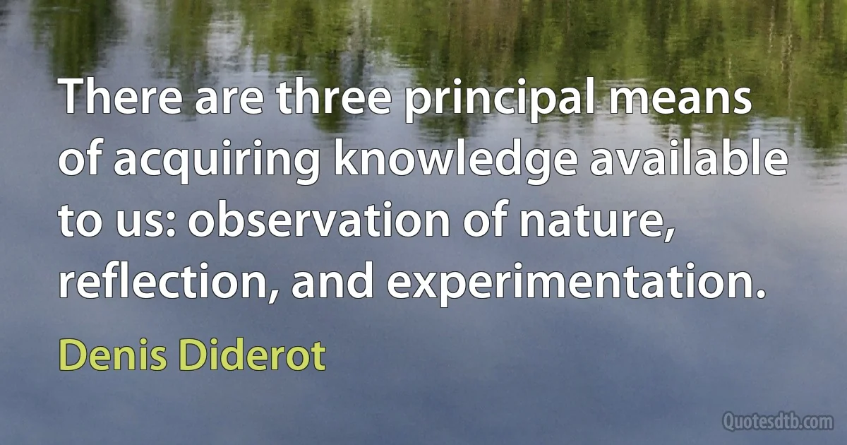 There are three principal means of acquiring knowledge available to us: observation of nature, reflection, and experimentation. (Denis Diderot)