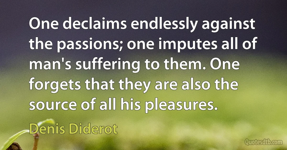 One declaims endlessly against the passions; one imputes all of man's suffering to them. One forgets that they are also the source of all his pleasures. (Denis Diderot)