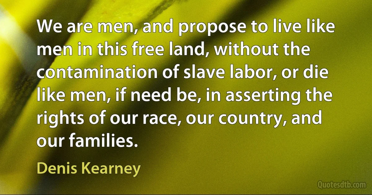 We are men, and propose to live like men in this free land, without the contamination of slave labor, or die like men, if need be, in asserting the rights of our race, our country, and our families. (Denis Kearney)