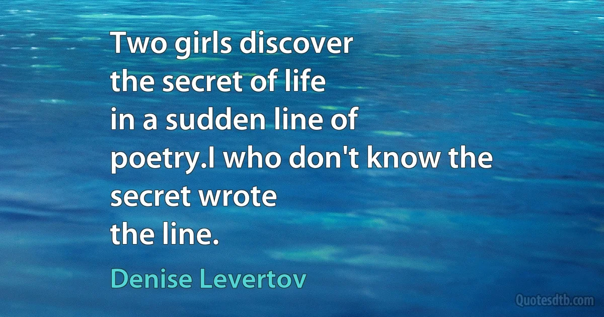 Two girls discover
the secret of life
in a sudden line of
poetry.I who don't know the
secret wrote
the line. (Denise Levertov)