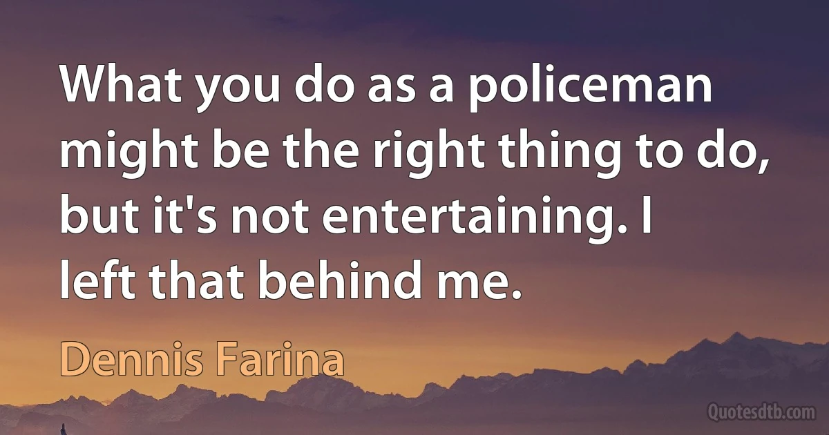 What you do as a policeman might be the right thing to do, but it's not entertaining. I left that behind me. (Dennis Farina)