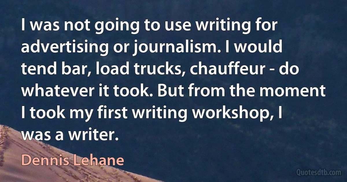 I was not going to use writing for advertising or journalism. I would tend bar, load trucks, chauffeur - do whatever it took. But from the moment I took my first writing workshop, I was a writer. (Dennis Lehane)