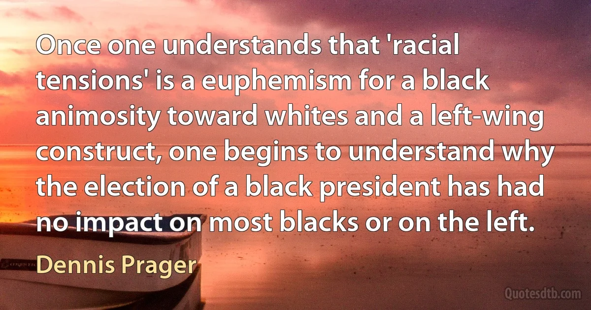 Once one understands that 'racial tensions' is a euphemism for a black animosity toward whites and a left-wing construct, one begins to understand why the election of a black president has had no impact on most blacks or on the left. (Dennis Prager)