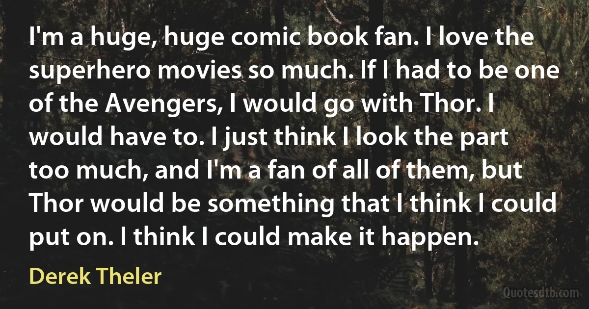 I'm a huge, huge comic book fan. I love the superhero movies so much. If I had to be one of the Avengers, I would go with Thor. I would have to. I just think I look the part too much, and I'm a fan of all of them, but Thor would be something that I think I could put on. I think I could make it happen. (Derek Theler)