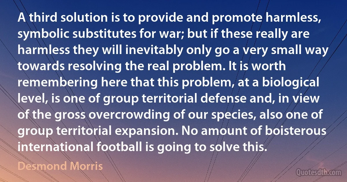 A third solution is to provide and promote harmless, symbolic substitutes for war; but if these really are harmless they will inevitably only go a very small way towards resolving the real problem. It is worth remembering here that this problem, at a biological level, is one of group territorial defense and, in view of the gross overcrowding of our species, also one of group territorial expansion. No amount of boisterous international football is going to solve this. (Desmond Morris)