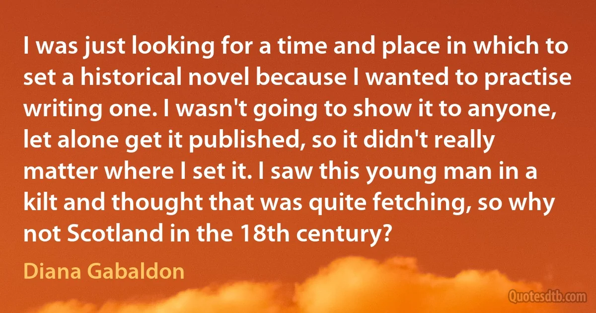 I was just looking for a time and place in which to set a historical novel because I wanted to practise writing one. I wasn't going to show it to anyone, let alone get it published, so it didn't really matter where I set it. I saw this young man in a kilt and thought that was quite fetching, so why not Scotland in the 18th century? (Diana Gabaldon)