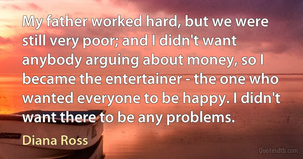 My father worked hard, but we were still very poor; and I didn't want anybody arguing about money, so I became the entertainer - the one who wanted everyone to be happy. I didn't want there to be any problems. (Diana Ross)