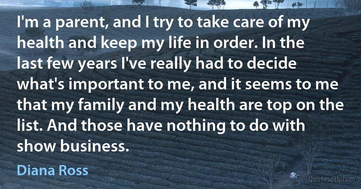 I'm a parent, and I try to take care of my health and keep my life in order. In the last few years I've really had to decide what's important to me, and it seems to me that my family and my health are top on the list. And those have nothing to do with show business. (Diana Ross)