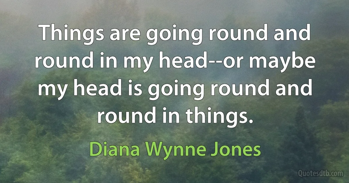 Things are going round and round in my head--or maybe my head is going round and round in things. (Diana Wynne Jones)