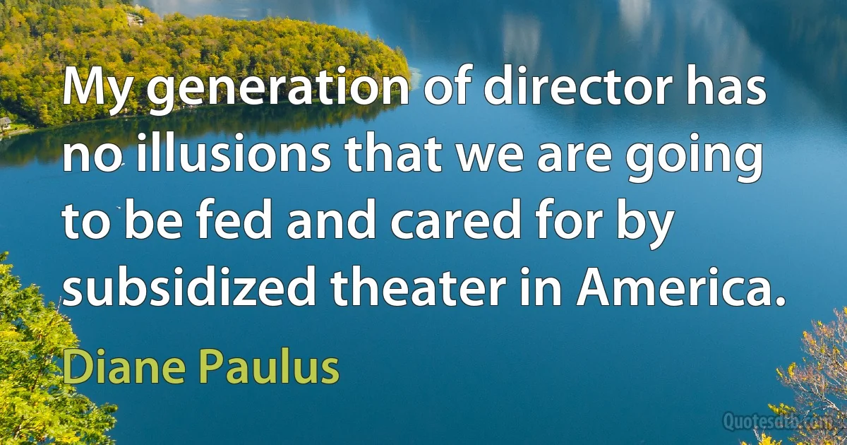 My generation of director has no illusions that we are going to be fed and cared for by subsidized theater in America. (Diane Paulus)