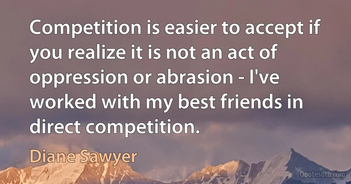 Competition is easier to accept if you realize it is not an act of oppression or abrasion - I've worked with my best friends in direct competition. (Diane Sawyer)