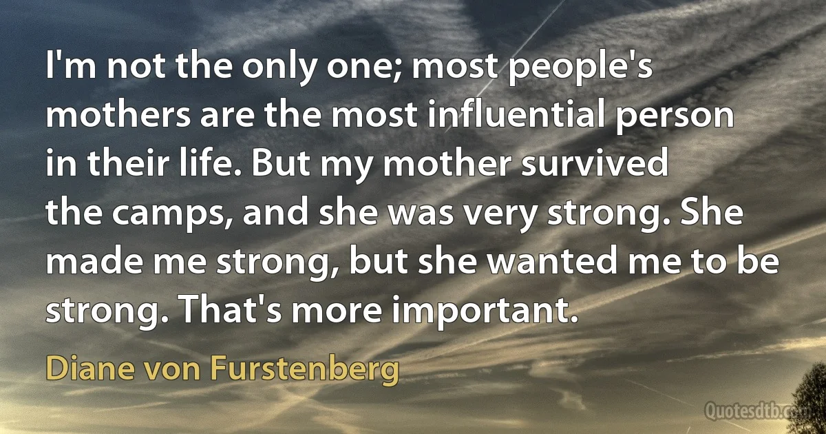 I'm not the only one; most people's mothers are the most influential person in their life. But my mother survived the camps, and she was very strong. She made me strong, but she wanted me to be strong. That's more important. (Diane von Furstenberg)