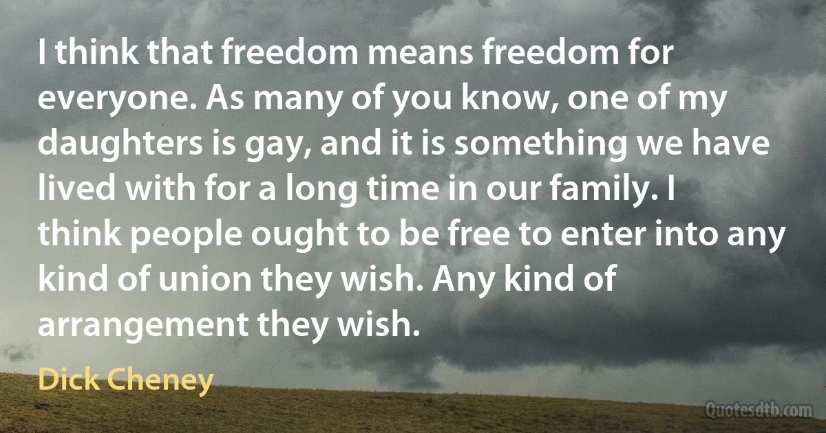 I think that freedom means freedom for everyone. As many of you know, one of my daughters is gay, and it is something we have lived with for a long time in our family. I think people ought to be free to enter into any kind of union they wish. Any kind of arrangement they wish. (Dick Cheney)