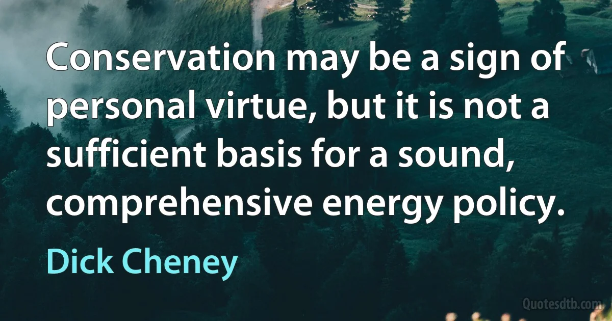 Conservation may be a sign of personal virtue, but it is not a sufficient basis for a sound, comprehensive energy policy. (Dick Cheney)