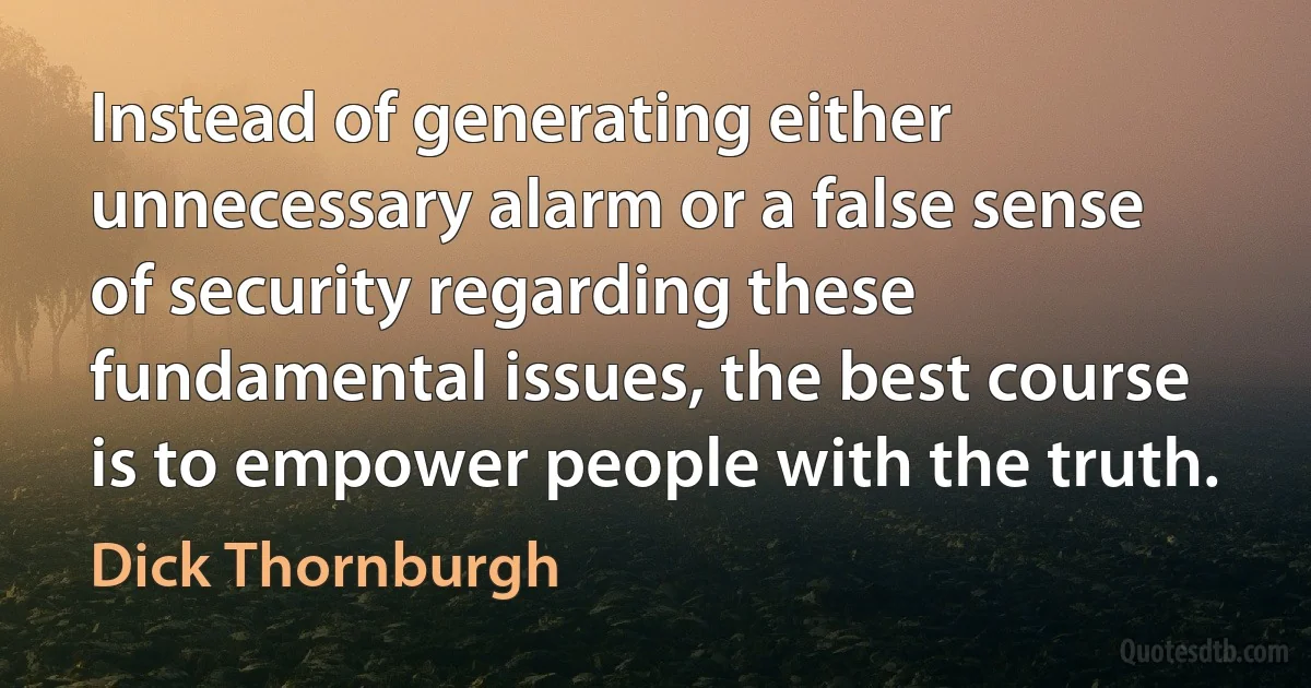 Instead of generating either unnecessary alarm or a false sense of security regarding these fundamental issues, the best course is to empower people with the truth. (Dick Thornburgh)