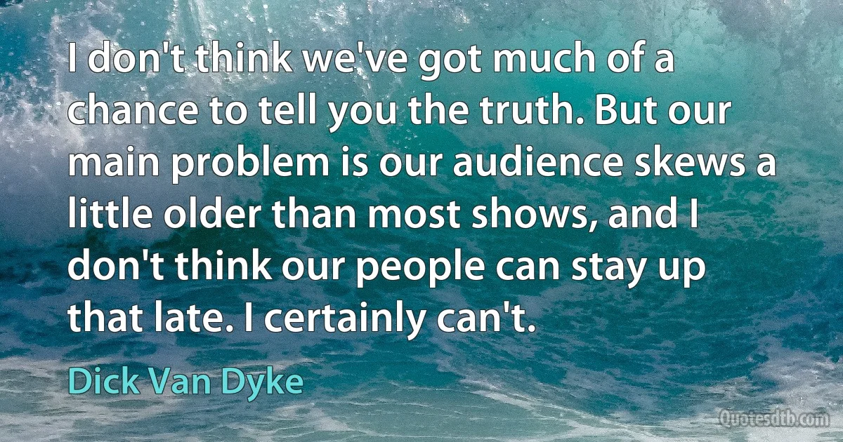 I don't think we've got much of a chance to tell you the truth. But our main problem is our audience skews a little older than most shows, and I don't think our people can stay up that late. I certainly can't. (Dick Van Dyke)