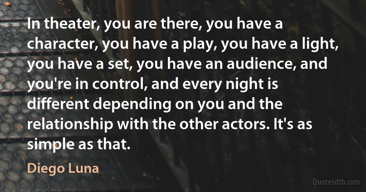 In theater, you are there, you have a character, you have a play, you have a light, you have a set, you have an audience, and you're in control, and every night is different depending on you and the relationship with the other actors. It's as simple as that. (Diego Luna)