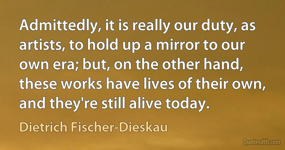 Admittedly, it is really our duty, as artists, to hold up a mirror to our own era; but, on the other hand, these works have lives of their own, and they're still alive today. (Dietrich Fischer-Dieskau)