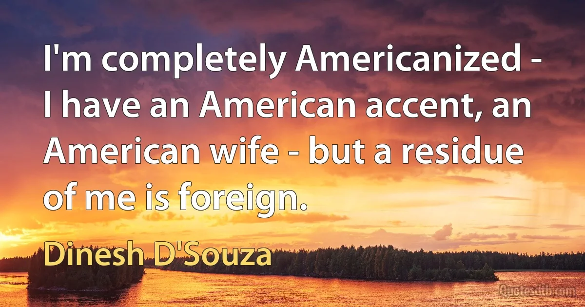 I'm completely Americanized - I have an American accent, an American wife - but a residue of me is foreign. (Dinesh D'Souza)