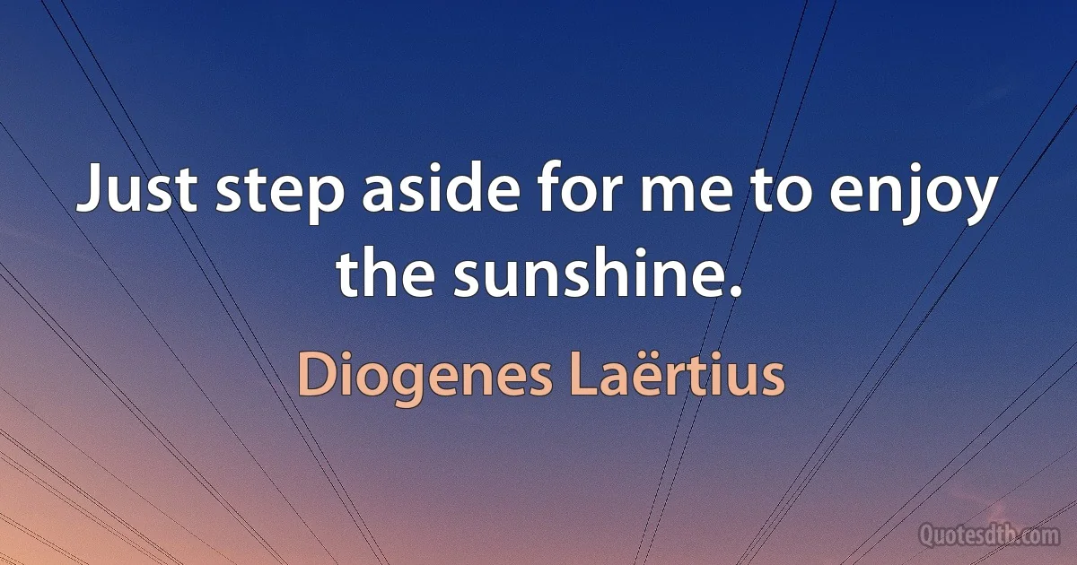 Just step aside for me to enjoy the sunshine. (Diogenes Laërtius)