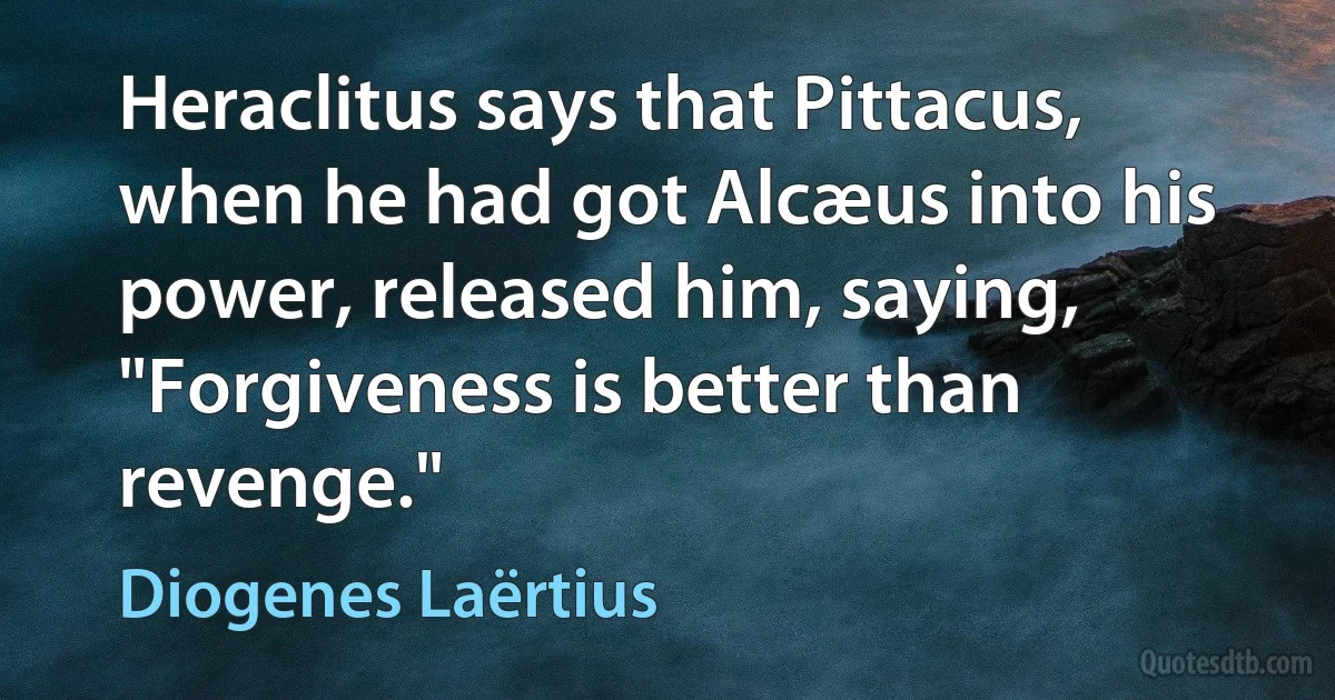 Heraclitus says that Pittacus, when he had got Alcæus into his power, released him, saying, "Forgiveness is better than revenge." (Diogenes Laërtius)