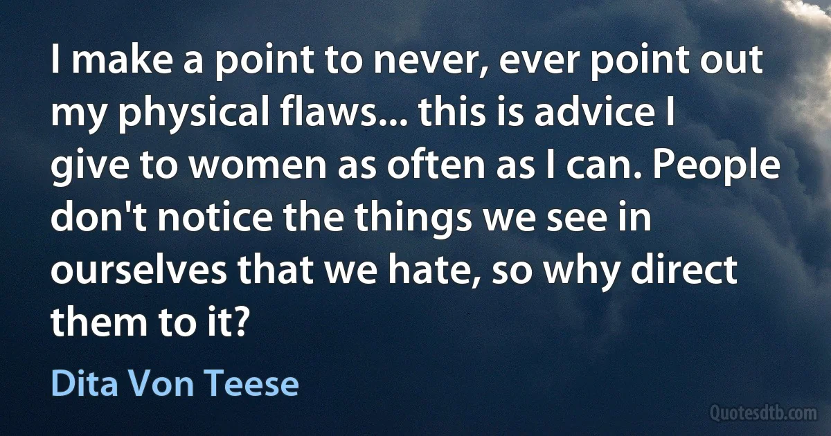 I make a point to never, ever point out my physical flaws... this is advice I give to women as often as I can. People don't notice the things we see in ourselves that we hate, so why direct them to it? (Dita Von Teese)