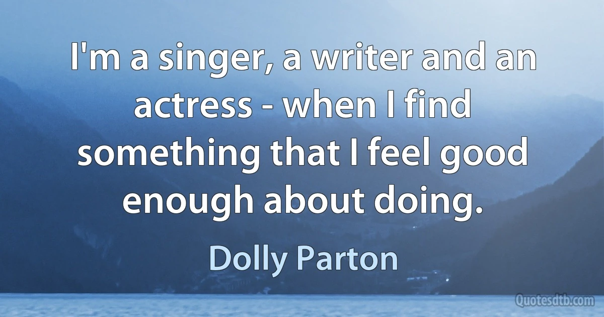 I'm a singer, a writer and an actress - when I find something that I feel good enough about doing. (Dolly Parton)